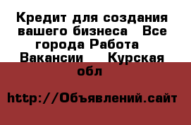 Кредит для создания вашего бизнеса - Все города Работа » Вакансии   . Курская обл.